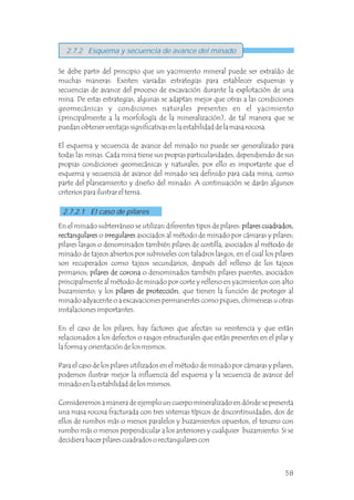 2.7.2 Esquema y secuencia de avance del minado
2.7.2.1 El caso de pilares
En el minado subterráneo se utilizan diferentes tipos de pilares: pilares cuadrados,
rectangulares o irregulares asociados al método de minado por cámaras y pilares;
pilares largos o denominados también pilares de costilla, asociados al método de
minado de tajeos abiertos por subniveles con taladros largos, en el cual los pilares
son recuperados como tajeos secundarios, después del relleno de los tajeos
primarios; o denominados también pilares puentes, asociados
principalmente al método de minado por corte y relleno en yacimientos con alto
buzamiento; y los pilares de protección, que tienen la función de proteger al
minado adyacente o a excavaciones permanentes como piques, chimeneas u otras
instalaciones importantes.
En el caso de los pilares, hay factores que afectan su resistencia y que están
relacionados a los defectos o rasgos estructurales que están presentes en el pilar y
la forma y orientación de los mismos.
Para el caso de los pilares utilizados en el método de minado por cámaras y pilares,
podemos ilustrar mejor la influencia del esquema y la secuencia de avance del
minado en la estabilidad de los mismos.
Consideremos a manera de ejemplo un cuerpo mineralizado en dónde se presenta
una masa rocosa fracturada con tres sistemas típicos de discontinuidades, dos de
ellos de rumbos más o menos paralelos y buzamientos opuestos, el tercero con
rumbo más o menos perpendicular a los anteriores y cualquier buzamiento. Si se
decidiera hacer pilares cuadrados o rectangulares con
pilares de corona
pilares cuadrados,
rectangulares irregulares
pilares de corona
pilares de protección
Se debe partir del principio que un yacimiento mineral puede ser extraído de
muchas maneras. Existen variadas estrategias para establecer esquemas y
secuencias de avance del proceso de excavación durante la explotación de una
mina. De estas estrategias, algunas se adaptan mejor que otras a las condiciones
geomecánicas y condiciones naturales presentes en el yacimiento
(principalmente a la morfología de la mineralización), de tal manera que se
puedan obtener ventajas significativas en la estabilidad de la masa rocosa.
El esquema y secuencia de avance del minado no puede ser generalizado para
todas las minas. Cada mina tiene sus propias particularidades, dependiendo de sus
propias condiciones geomecánicas y naturales, por ello es importante que el
esquema y secuencia de avance del minado sea definido para cada mina, como
parte del planeamiento y diseño del minado. A continuación se darán algunos
criterios para ilustrar el tema.
58
 