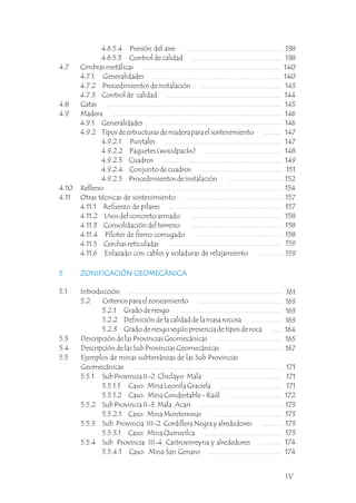 4.6.5.4 Presión del aire
4.6.5.5 Control de calidad
4.7 Cimbras metálicas
4.7.1 Generalidades
4.7.2 Procedimientos de instalación
4.7.3 Control de calidad
4.8 Gatas
4.9 Madera
4.9.1 Generalidades
4.9.2 Tipos de estructuras de madera para el sostenimiento
4.9.2.1 Puntales
4.9.2.2 Paquetes (woodpacks)
4.9.2.3 Cuadros
4.9.2.4 Conjunto de cuadros
4.9.2.5 Procedimientos de instalación
4.10 Relleno
4.11 Otras técnicas de sostenimiento
4.11.1 Refuerzo de pilares
4.11.2 Usos del concreto armado
4.11.3 Consolidación del terreno
4.11.4 Pilotes de fierro corrugado
4.11.5 Cerchas reticuladas
4.11.6 Enlazado con cables y voladuras de relajamiento
138
138
140
140
143
144
145
146
146
147
147
148
149
151
152
154
157
157
158
158
158
159
159
5 ZONIFICACIÓN GEOMECÁNICA
5.1 Introducción
5.2 Criterios para el zoneamiento
5.2.1 Grado de riesgo
5.2.2 Definición de la calidad de la masa rocosa
5.2.3 Grado de riesgo según presencia de tipos de roca
5.3 Descripción de las Provincias Geomecánicas
5.4 Descripción de las Sub Provincias Geomecánicas
5.5 Ejemplos de minas subterráneas de las Sub Provincias
Geomecánicas
5.5.1 Sub Provincia II-2 Chiclayo Mala
5.5.1.1 Caso: Mina Leonila Graciela
5.5.1.2 Caso: Mina Condestable - Raúl
5.5.2 Sub Provincia II-3 Mala Acari
5.5.2.1 Caso: Mina Monterrosas
5.5.3 Sub Provincia III-2 Cordillera Negra y alrededores
5.5.3.1 Caso: Mina Quiruvilca
5.5.4 Sub Provincia III-4 Castrovirreyna y alrededores
5.5.4.1 Caso: Mina San Genaro
5 ZONIFICACIÓN GEOMECÁNICA
161
163
163
163
164
165
167
171
171
171
172
173
173
173
173
174
174
IV
 