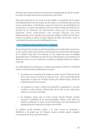Prescindiendo de la resistencia y de las propiedades estructurales de la masa rocosa,
la roca suelta siempre está presente en las excavaciones, particularmente después
de la voladura. Bajo tales circunstancias, la roca suelta tiene que ser desatada
apropiadamente. El desatado remueve la roca suelta del techo y las paredes de las
aberturas mineras. La roca suelta que no puede ser desatada, deberá ser volada o
sostenida.
Las malas prácticas de perforación y voladura que pueden contribuir a la falla del
terreno, son brevemente establecidas como sigue:
Las vibraciones causadas por la voladura, pueden causar el fracturamiento
de la masa rocosa y accionar la caída de rocas. Esto es particularmente
importante en tajeos de minados masivos por taladros largos, donde las
voladuras grandes son comunes.
Las voladuras en tajeos y labores de desarrollo y preparación a menudo
resultan en sobre-rotura y aflojamiento de la masa rocosa, requiriendo
ésta de un minucioso desatado.
Las voladuras severas que en masas rocosas forman bloques, pueden
acentuar la debilidad de las discontinuidades, debido a que éstas son
abiertas, resultando en masas rocosas fracturadas y de mala calidad por la
pérdida del ajuste original de sus rasgos estructurales.
La voladura puede también afectar a la masa rocosa ya sostenida y
debilitarla a tal grado que los bloques rocosos podrían quedar colgados
con los pernos de roca o caer sobre el piso.
El tiempo que se expone abierta una excavación, está aparejado al ciclo de minado,
lo cual a su vez depende de la secuencia de avance del mismo.
Muy particularmente en las rocas de mala calidad, es importante dar la mayor
velocidad posible al ciclo de minado, de este modo, no se le dará tiempo a la masa
rocosa a perturbarse, controlándose mejor las condiciones de estabilidad de las
excavaciones. La mayor velocidad del ciclo de minado, también permitirá el uso
racional de los elementos de sostenimiento, puesto que las excavaciones
requerirán menor sostenimiento. Este principio funciona muy bien
particularmente en los métodos de minado que utilizan el relleno de los tajeos;
cuánto más rápido se rellene un tajeo después de haber sido abierto, mejor se
controlarán las condiciones de estabilidad del mismo.
2.8 Influencia de la perforación y voladura
70
 