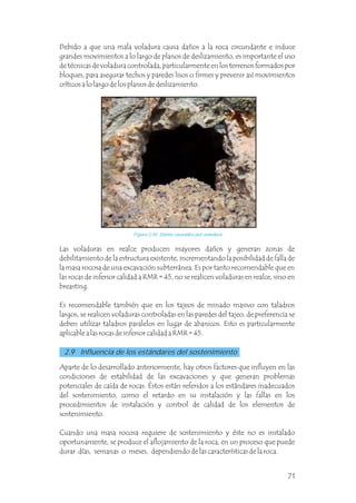 Las voladuras en realce producen mayores daños y generan zonas de
debilitamiento de la estructura existente, incrementando la posibilidad de falla de
la masa rocosa de una excavación subterránea. Es por tanto recomendable que en
las rocas de inferior calidad a RMR = 45, no se realicen voladuras en realce, sino en
breasting.
Es recomendable también que en los tajeos de minado masivo con taladros
largos, se realicen voladuras controladas en las paredes del tajeo, de preferencia se
deben utilizar taladros paralelos en lugar de abanicos. Esto es particularmente
aplicable a las rocas de inferior calidad a RMR = 45.
Debido a que una mala voladura causa daños a la roca circundante e induce
grandes movimientos a lo largo de planos de deslizamiento, es importante el uso
de técnicas de voladura controlada, particularmente en los terrenos formados por
bloques, para asegurar techos y paredes lisos o firmes y prevenir así movimientos
críticos a lo largo de los planos de deslizamiento.
Figura 2.50 Daños causados por voladura.
Aparte de lo desarrollado anteriormente, hay otros factores que influyen en las
condiciones de estabilidad de las excavaciones y que generan problemas
potenciales de caída de rocas. Éstos están referidos a los estándares inadecuados
del sostenimiento, como el retardo en su instalación y las fallas en los
procedimientos de instalación y control de calidad de los elementos de
sostenimiento.
Cuando una masa rocosa requiere de sostenimiento y éste no es instalado
oportunamente, se produce el aflojamiento de la roca, en un proceso que puede
durar días, semanas o meses, dependiendo de las características de la roca.
2.9 Influencia de los estándares del sostenimiento
71
 