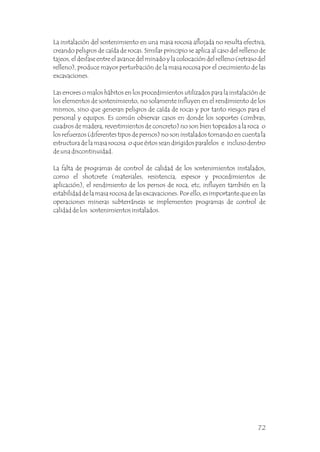 La instalación del sostenimiento en una masa rocosa aflojada no resulta efectiva,
creando peligros de caída de rocas. Similar principio se aplica al caso del relleno de
tajeos, el desfase entre el avance del minado y la colocación del relleno (retraso del
relleno), produce mayor perturbación de la masa rocosa por el crecimiento de las
excavaciones.
Las errores o malos hábitos en los procedimientos utilizados para la instalación de
los elementos de sostenimiento, no solamente influyen en el rendimiento de los
mismos, sino que generan peligros de caída de rocas y por tanto riesgos para el
personal y equipos. Es común observar casos en donde los soportes (cimbras,
cuadros de madera, revestimientos de concreto) no son bien topeados a la roca o
los refuerzos (diferentes tipos de pernos) no son instalados tomando en cuenta la
estructura de la masa rocosa o que éstos sean dirigidos paralelos e incluso dentro
de una discontinuidad.
La falta de programas de control de calidad de los sostenimientos instalados,
como el shotcrete (materiales, resistencia, espesor y procedimientos de
aplicación), el rendimiento de los pernos de roca, etc, influyen también en la
estabilidad de la masa rocosa de las excavaciones. Por ello, es importante que en las
operaciones mineras subterráneas se implementen programas de control de
calidad de los sostenimientos instalados.
72
 