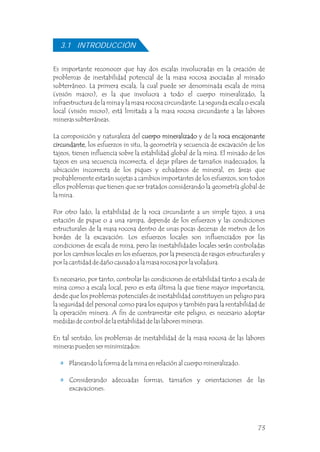 Es importante reconocer que hay dos escalas involucradas en la creación de
problemas de inestabilidad potencial de la masa rocosa asociadas al minado
subterráneo. La primera escala, la cual puede ser denominada escala de mina
(visión macro), es la que involucra a todo el cuerpo mineralizado, la
infraestructura de la mina y la masa rocosa circundante. La segunda escala o escala
local (visión micro), está limitada a la masa rocosa circundante a las labores
mineras subterráneas.
La composición y naturaleza del cuerpo mineralizado y de la roca encajonante
circundante, los esfuerzos in situ, la geometría y secuencia de excavación de los
tajeos, tienen influencia sobre la estabilidad global de la mina. El minado de los
tajeos en una secuencia incorrecta, el dejar pilares de tamaños inadecuados, la
ubicación incorrecta de los piques y echaderos de mineral, en áreas que
probablemente estarán sujetas a cambios importantes de los esfuerzos, son todos
ellos problemas que tienen que ser tratados considerando la geometría global de
la mina.
Por otro lado, la estabilidad de la roca circundante a un simple tajeo, a una
estación de pique o a una rampa, depende de los esfuerzos y las condiciones
estructurales de la masa rocosa dentro de unas pocas decenas de metros de los
bordes de la excavación. Los esfuerzos locales son influenciados por las
condiciones de escala de mina, pero las inestabilidades locales serán controladas
por los cambios locales en los esfuerzos, por la presencia de rasgos estructurales y
por la cantidad de daño causado a la masa rocosa por la voladura.
Es necesario, por tanto, controlar las condiciones de estabilidad tanto a escala de
mina como a escala local, pero es esta última la que tiene mayor importancia,
desde que los problemas potenciales de inestabilidad constituyen un peligro para
la seguridad del personal como para los equipos y también para la rentabilidad de
la operación minera. A fin de contrarrestar este peligro, es necesario adoptar
medidas de control de la estabilidad de las labores mineras.
En tal sentido, los problemas de inestabilidad de la masa rocosa de las labores
mineras pueden ser minimizados:
Planeando la forma de la mina en relación al cuerpo mineralizado.
Considerando adecuadas formas, tamaños y orientaciones de las
excavaciones.
cuerpo mineralizado roca encajonante
circundante
3.1 INTRODUCCIÓN
73
 
