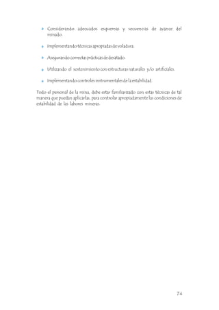 Considerando adecuados esquemas y secuencias de avance del
minado.
Implementando técnicas apropiadas de voladura.
Asegurando correctas prácticas de desatado.
Utilizando el sostenimiento con estructuras naturales y/o artificiales.
Implementando controles instrumentales de la estabilidad.
Todo el personal de la mina, debe estar familiarizado con estas técnicas de tal
manera que puedan aplicarlas, para controlar apropiadamente las condiciones de
estabilidad de las labores mineras.
74
 