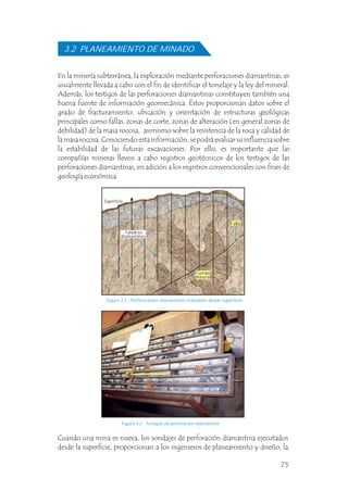 Figura 3.1 Perforaciones diamantinas realizadas desde superficie.
Figura 3.2 Testigos de perforación diamantina.
En la minería subterránea, la exploración mediante perforaciones diamantinas, es
usualmente llevada a cabo con el fin de identificar el tonelaje y la ley del mineral.
Además, los testigos de las perforaciones diamantinas constituyen también una
buena fuente de información geomecánica. Éstos proporcionan datos sobre el
grado de fracturamiento, ubicación y orientación de estructuras geológicas
principales como fallas, zonas de corte, zonas de alteración (en general zonas de
debilidad) de la masa rocosa, asimismo sobre la resistencia de la roca y calidad de
la masa rocosa. Conociendo esta información, se podrá evaluar su influencia sobre
la estabilidad de las futuras excavaciones. Por ello, es importante que las
compañías mineras lleven a cabo registros geotécnicos de los testigos de las
perforaciones diamantinas, en adición a los registros convencionales con fines de
geología económica.
3.2 PLANEAMIENTO DE MINADO
Cuando una mina es nueva, los sondajes de perforación diamantina ejecutados
desde la superficie, proporcionan a los ingenieros de planeamiento y diseño, la
Superficie
Cuerpo
mineral
Taladros
diamantinos
Falla
75
 