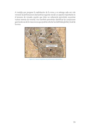 Figura 3.8 Nuevos programas de perforaciones diamantinas.
A medida que progrese la explotación de la mina y se extraiga cada vez más
mineral, las perforaciones diamantinas seguirán siendo un aspecto importante en
el proceso de minado, puesto que éstas no solamente permitirán encontrar
nuevas reservas de mineral, sino también permitirán identificar las condiciones
geomecánicas de la masa rocosa que podrían afectar la estabilidad global y local de
la mina.
Subniveles
Nuevas perforaciones
diamantinas
Falla
78
 