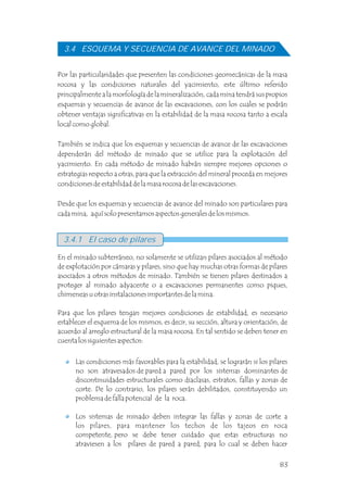 3.4 ESQUEMA Y SECUENCIA DE AVANCE DEL MINADO
Por las particularidades que presenten las condiciones geomecánicas de la masa
rocosa y las condiciones naturales del yacimiento, este último referido
principalmente a la morfología de la mineralización, cada mina tendrá sus propios
esquemas y secuencias de avance de las excavaciones, con los cuales se podrán
obtener ventajas significativas en la estabilidad de la masa rocosa tanto a escala
local como global.
También se indica que los esquemas y secuencias de avance de las excavaciones
dependerán del método de minado que se utilice para la explotación del
yacimiento. En cada método de minado habrán siempre mejores opciones o
estrategias respecto a otras, para que la extracción del mineral proceda en mejores
condiciones de estabilidad de la masa rocosa de las excavaciones.
Desde que los esquemas y secuencias de avance del minado son particulares para
cada mina, aquí solo presentamos aspectos generales de los mismos.
En el minado subterráneo, no solamente se utilizan pilares asociados al método
de explotación por cámaras y pilares, sino que hay muchas otras formas de pilares
asociados a otros métodos de minado. También se tienen pilares destinados a
proteger al minado adyacente o a excavaciones permanentes como piques,
chimeneas u otras instalaciones importantes de la mina.
Para que los pilares tengan mejores condiciones de estabilidad, es necesario
establecer el esquema de los mismos, es decir, su sección, altura y orientación, de
acuerdo al arreglo estructural de la masa rocosa. En tal sentido se deben tener en
cuenta los siguientes aspectos:
3.4.1 El caso de pilares
Las condiciones más favorables para la estabilidad, se lograrán si los pilares
no son atravesados de pared a pared por los sistemas dominantes de
discontinuidades estructurales como diaclasas, estratos, fallas y zonas de
corte. De lo contrario, los pilares serán debilitados, constituyendo un
problema de falla potencial de la roca.
Los sistemas de minado deben integrar las fallas y zonas de corte a
los pilares, para mantener los techos de los tajeos en roca
competente, pero se debe tener cuidado que estas estructuras no
atraviesen a los pilares de pared a pared, para lo cual se deben hacer
83
 