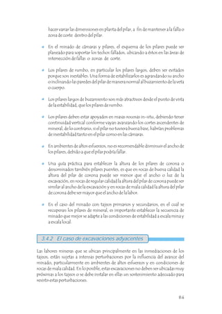 Las labores mineras que se ubican principalmente en las inmediaciones de los
tajeos, están sujetas a intensas perturbaciones por la influencia del avance del
minado, particularmente en ambientes de altos esfuerzos y en condiciones de
rocas de mala calidad. En lo posible, estas excavaciones no deben ser ubicadas muy
próximas a los tajeos o se debe instalar en ellas un sostenimiento adecuado para
resistir estas perturbaciones.
3.4.2 El caso de excavaciones adyacentes
hacer variar las dimensiones en planta del pilar, a fin de mantener a la falla o
zona de corte dentro del pilar.
En el minado de cámaras y pilares, el esquema de los pilares puede ser
planeado para soportar los techos fallados, ubicando a éstos en las áreas de
intersección de fallas o zonas de corte.
Los pilares de rumbo, en particular los pilares largos, deben ser evitados
porque son inestables. Una forma de estabilizarlos es agrandando su ancho
o inclinando las paredes del pilar de manera normal al buzamiento de la veta
o cuerpo.
Los pilares largos de buzamiento son más atractivos desde el punto de vista
de la estabilidad, que los pilares de rumbo.
Los pilares deben estar apoyados en masas rocosas in-situ, debiendo tener
continuidad vertical conforme vayan avanzando los cortes ascendentes de
mineral, de lo contrario, si el pilar no tuviera buena base, habrían problemas
de inestabilidad tanto en el pilar como en las cámaras.
En ambientes de altos esfuerzos, no es recomendable disminuir el ancho de
los pilares, debido a que el pilar podría fallar.
Una guía práctica para establecer la altura de los pilares de corona o
denominados también pilares puentes, es que en rocas de buena calidad la
altura del pilar de corona puede ser menor que el ancho o luz de la
excavación, en rocas de regular calidad la altura del pilar de corona puede ser
similar al ancho de la excavación y en rocas de mala calidad la altura del pilar
de corona debe ser mayor que el ancho de la labor.
En el caso del minado con tajeos primarios y secundarios, en el cual se
recuperan los pilares de mineral, es importante establecer la secuencia de
minado que mejor se adapte a las condiciones de estabilidad a escala mina y
a escala local.
84
 