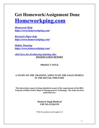 Get Homework/Assignment Done
Homeworkping.com
Homework Help
https://www.homeworkping.com/
Research Paper help
https://www.homeworkping.com/
Online Tutoring
https://www.homeworkping.com/
click here for freelancing tutoring sites
DISSERTATION REPORT
PROJECT TITLE
A STUDY ON THE TRAINING ASPECTS OF THE SALES PEOPLE
IN THE RETAIL INDUSTRY
This dissertation report is being submitted as part of the requirements of the BBA
Program of Baba Farid College of Management & Technology. The study has been
undertaken by:
Harkirat Singh Dhaliwal
UID NO-112261139
With the guidance and support of
1
 