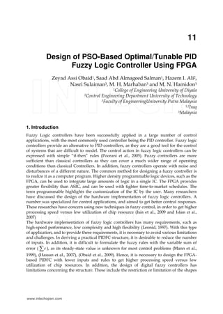 11
Design of PSO-Based Optimal/Tunable PID
Fuzzy Logic Controller Using FPGA
Zeyad Assi Obaid1, Saad Abd Almageed Salman1, Hazem I. Ali2,
Nasri Sulaiman3, M. H. Marhaban3 and M. N. Hamidon3
1College of Engineering University of Diyala
2Control Engineering Department University of Technology
3Faculty of EngineeringUniversity Putra Malaysia
1,2Iraq
3Malaysia
1. Introduction
Fuzzy Logic controllers have been successfully applied in a large number of control
applications, with the most commonly used controller being the PID controller. Fuzzy logic
controllers provide an alternative to PID controllers, as they are a good tool for the control
of systems that are difficult to model. The control action in fuzzy logic controllers can be
expressed with simple “if-then” rules (Poorani et al., 2005). Fuzzy controllers are more
sufficient than classical controllers as they can cover a much wider range of operating
conditions than classical Controllers. In addition, fuzzy controllers operate with noise and
disturbances of a different nature. The common method for designing a fuzzy controller is
to realize it as a computer program. Higher density programmable logic devices, such as the
FPGA, can be used to integrate large amounts of logic in a single IC. The FPGA provides
greater flexibility than ASIC, and can be used with tighter time-to-market schedules. The
term programmable highlights the customization of the IC by the user. Many researchers
have discussed the design of the hardware implementation of fuzzy logic controllers. A
number was specialized for control applications, and aimed to get better control responses.
These researches have concern using new techniques in fuzzy control, in order to get higher
processing speed versus low utilization of chip resource (Jain et al., 2009 and Islam et al.,
2007)
The hardware implementation of fuzzy logic controllers has many requirements, such as
high-speed performance, low complexity and high flexibility (Leonid, 1997). With this type
of application, and to provide these requirements, it is necessary to avoid various limitations
and challenges. In deriving a practical PIDFC structure, it is desirable to reduce the number
of inputs. In addition, it is difficult to formulate the fuzzy rules with the variable sum of
error ( e∑ ), as its steady-state value is unknown for most control problems (Mann et al.,
1999), (Hassan et al., 2007), (Obaid et al., 2009). Hence, it is necessary to design the FPGA-
based PIDFC with fewer inputs and rules to get higher processing speed versus low
utilization of chip resources. In addition, the design of digital fuzzy controllers has
limitations concerning the structure. These include the restriction or limitation of the shapes
www.intechopen.com
 