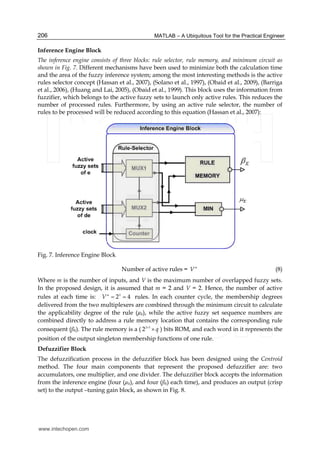 MATLAB – A Ubiquitous Tool for the Practical Engineer206
Inference Engine Block
The inference engine consists of three blocks: rule selector, rule memory, and minimum circuit as
shown in Fig. 7. Different mechanisms have been used to minimize both the calculation time
and the area of the fuzzy inference system; among the most interesting methods is the active
rules selector concept (Hassan et al., 2007), (Solano et al., 1997), (Obaid et al., 2009), (Barriga
et al., 2006), (Huang and Lai, 2005), (Obaid et al., 1999). This block uses the information from
fuzzifier, which belongs to the active fuzzy sets to launch only active rules. This reduces the
number of processed rules. Furthermore, by using an active rule selector, the number of
rules to be processed will be reduced according to this equation (Hassan et al., 2007):
Fig. 7. Inference Engine Block
Number of active rules = m
V (8)
Where m is the number of inputs, and V is the maximum number of overlapped fuzzy sets.
In the proposed design, it is assumed that m = 2 and V = 2. Hence, the number of active
rules at each time is: 2
2 4m
V = = rules. In each counter cycle, the membership degrees
delivered from the two multiplexers are combined through the minimum circuit to calculate
the applicability degree of the rule (µk), while the active fuzzy set sequence numbers are
combined directly to address a rule memory location that contains the corresponding rule
consequent (ßk). The rule memory is a ( 2 3
2 q×
× ) bits ROM, and each word in it represents the
position of the output singleton membership functions of one rule.
Defuzzifier Block
The defuzzification process in the defuzzifier block has been designed using the Centroid
method. The four main components that represent the proposed defuzzifier are: two
accumulators, one multiplier, and one divider. The defuzzifier block accepts the information
from the inference engine (four (µk), and four (ßk) each time), and produces an output (crisp
set) to the output –tuning gain block, as shown in Fig. 8.
www.intechopen.com
 