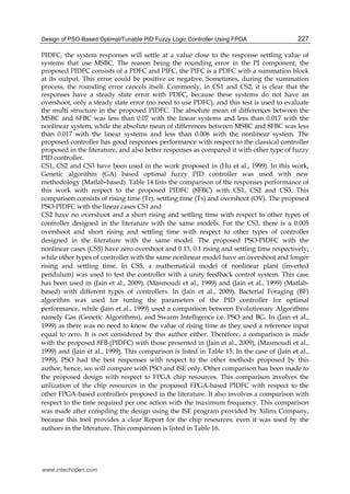 Design of PSO-Based Optimal/Tunable PID Fuzzy Logic Controller Using FPGA 227
PIDFC, the system responses will settle at a value close to the response settling value of
systems that use MSBC. The reason being the rounding error in the PI component, the
proposed PIDFC consists of a PDFC and PIFC, the PIFC is a PDFC with a summation block
at its output. This error could be positive or negative. Sometimes, during the summation
process, the rounding error cancels itself. Commonly, in CS1 and CS2, it is clear that the
responses have a steady state error with PDFC, because these systems do not have an
overshoot, only a steady state error (no need to use PDFC), and this test is used to evaluate
the multi structure in the proposed PIDFC. The absolute mean of differences between the
MSBC and 6FBC was less than 0.07 with the linear systems and less than 0.017 with the
nonlinear system, while the absolute mean of differences between MSBC and 8FBC was less
than 0.017 with the linear systems and less than 0.006 with the nonlinear system. The
proposed controller has good responses performance with respect to the classical controller
proposed in the literature, and also better responses as compared it with other type of fuzzy
PID controller.
CS1, CS2 and CS3 have been used in the work proposed in (Hu et al., 1999). In this work,
Genetic algorithm (GA) based optimal fuzzy PID controller was used with new
methodology (Matlab-based). Table 14 lists the comparison of the responses performance of
this work with respect to the proposed PIDFC (8FBC) with CS1, CS2 and CS3. This
comparison consists of rising time (Tr), settling time (Ts) and overshoot (OV). The proposed
PSO-PIDFC with the linear cases CS1 and
CS2 have no overshoot and a short rising and settling time with respect to other types of
controller designed in the literature with the same models. For the CS3, there is a 0.005
overshoot and short rising and settling time with respect to other types of controller
designed in the literature with the same model. The proposed PSO-PIDFC with the
nonlinear cases (CS5) have zero overshoot and 0.13, 0.1 rising and settling time respectively,
while other types of controller with the same nonlinear model have an overshoot and longer
rising and settling time. In CS5, a mathematical model of nonlinear plant (inverted
pendulum) was used to test the controller with a unity feedback control system. This case
has been used in (Jain et al., 2009), (Masmoudi et al., 1999) and (Jain et al., 1999) (Matlab-
based) with different types of controllers. In (Jain et al., 2009), Bacterial Foraging (BF)
algorithm was used for tuning the parameters of the PID controller for optimal
performance, while (Jain et al., 1999) used a comparison between Evolutionary Algorithms
namely Gas (Genetic Algorithms), and Swarm Intelligence i.e. PSO and BG. In (Jain et al.,
1999) as there was no need to know the value of rising time as they used a reference input
equal to zero. It is not considered by this author either. Therefore, a comparison is made
with the proposed 8FB (PIDFC) with those presented in (Jain et al., 2009), (Masmoudi et al.,
1999) and (Jain et al., 1999). This comparison is listed in Table 15. In the case of (Jain et al.,
1999), PSO had the best responses with respect to the other methods proposed by this
author, hence, we will compare with PSO and ISE only. Other comparison has been made to
the proposed design with respect to FPGA chip resources. This comparison involves the
utilization of the chip resources in the proposed FPGA-based PIDFC with respect to the
other FPGA-based controllers proposed in the literature. It also involves a comparison with
respect to the time required per one action with the maximum frequency. This comparison
was made after compiling the design using the ISE program provided by Xilinx Company,
because this tool provides a clear Report for the chip resources, even it was used by the
authors in the literature. This comparison is listed in Table 16.
www.intechopen.com
 