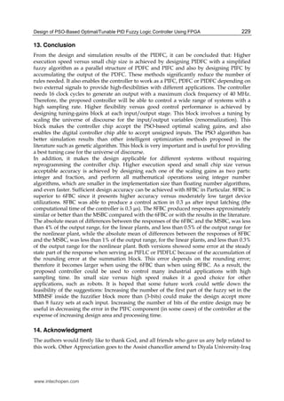 Design of PSO-Based Optimal/Tunable PID Fuzzy Logic Controller Using FPGA 229
13. Conclusion
From the design and simulation results of the PIDFC, it can be concluded that: Higher
execution speed versus small chip size is achieved by designing PIDFC with a simplified
fuzzy algorithm as a parallel structure of PDFC and PIFC and also by designing PIFC by
accumulating the output of the PDFC. These methods significantly reduce the number of
rules needed. It also enables the controller to work as a PIFC, PDFC or PIDFC depending on
two external signals to provide high-flexibilities with different applications. The controller
needs 16 clock cycles to generate an output with a maximum clock frequency of 40 MHz.
Therefore, the proposed controller will be able to control a wide range of systems with a
high sampling rate. Higher flexibility versus good control performance is achieved by
designing tuning-gains block at each input/output stage. This block involves a tuning by
scaling the universe of discourse for the input/output variables (renormalization). This
block makes the controller chip accept the PSO-based optimal scaling gains, and also
enables the digital controller chip able to accept unsigned inputs. The PSO algorithm has
better simulation results than other intelligent optimization methods proposed in the
literature such as genetic algorithm. This block is very important and is useful for providing
a best tuning case for the universe of discourse.
In addition, it makes the design applicable for different systems without requiring
reprogramming the controller chip. Higher execution speed and small chip size versus
acceptable accuracy is achieved by designing each one of the scaling gains as two parts:
integer and fraction, and perform all mathematical operations using integer number
algorithms, which are smaller in the implementation size than floating number algorithms,
and even faster. Sufficient design accuracy can be achieved with 8FBC in Particular. 8FBC is
superior to 6FBC since it presents higher accuracy versus moderately low target device
utilizations. 8FBC was able to produce a control action in 0.3 µs after input latching (the
computational time of the controller is 0.3 µs). The 8FBC produced responses approximately
similar or better than the MSBC compared with the 6FBC or with the results in the literature.
The absolute mean of differences between the responses of the 6FBC and the MSBC, was less
than 4% of the output range, for the linear plants, and less than 0.5% of the output range for
the nonlinear plant, while the absolute mean of differences between the responses of 8FBC
and the MSBC, was less than 1% of the output range, for the linear plants, and less than 0.3%
of the output range for the nonlinear plant. Both versions showed some error at the steady
state part of the response when serving as PIFLC or PIDFLC because of the accumulation of
the rounding error at the summation block. This error depends on the rounding error;
therefore it becomes larger when using the 6FBC than when using 8FBC. As a result, the
proposed controller could be used to control many industrial applications with high
sampling time. Its small size versus high speed makes it a good choice for other
applications, such as robots. It is hoped that some future work could settle down the
feasibility of the suggestions: Increasing the number of the first part of the fuzzy set in the
MBMSF inside the fuzzifier block more than (3-bits) could make the design accept more
than 8 fuzzy sets at each input. Increasing the number of bits of the entire design may be
useful in decreasing the error in the PIFC component (in some cases) of the controller at the
expense of increasing design area and processing time.
14. Acknowledgment
The authors would firstly like to thank God, and all friends who gave us any help related to
this work. Other Appreciation goes to the Assist chancellor amend to Diyala University-Iraq
www.intechopen.com
 