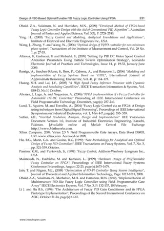 Design of PSO-Based Optimal/Tunable PID Fuzzy Logic Controller Using FPGA 231
Obaid, Z.A., Sulaiman, N. and Hamidon, M.N., (2009) “Developed Method of FPGA-based
Fuzzy Logic Controller Design with the Aid of Conventional PID Algorithm”, Australian
Journal of Basics and Applied Science, Vol. 3(3), P: 2724-2740.
Ying, H., (2000) "Fuzzy Control and Modeling, Analytical Foundations and Applications",
Institute of Electrical and Electronic Engineers Inc., USA.
Wang, J., Zhang, Y. and Wang, W., (2006) "Optimal design of PI/PD controller for non-minimum
phase system", Transactions of the Institute of Measurement and Control, Vol. 28 No.
1, p: 27-35.
Allaoua, B., Gasbaoui, B. and Mebarki, B., (2009) "Setting Up PID DC Motor Speed Control
Alteration Parameters Using Particle Swarm Optimization Strategy", Leonardo
Electronic Journal of Practices and Technologies, Issue 14, p: 19-32, January-June
2009.
Barriga, A., Sanchez-Solano, S., Brox, P., Cabrera, A., and Baturone, I., (2006) "Modeling and
implementation of Fuzzy Systems Based on VHDL", International Journal of
Approximate Reasoning, Elsevier Inc, Vol. 41, p: 164–178.
Huang, S.H. and Lai, J.Y., (2005) "A High Speed Fuzzy Inference Processor with Dynamic
Analysis and Scheduling Capabilities", IEICE Transaction Information & System., Vol.
E88-D, No.10 October.
Alvarez, J., Lago, A. and Nogueiras, A., (2006) "FPGA Implementation of a Fuzzy Controller for
Automobile DC-DC Converters" Proceeding of IEEE International Conference on
Field Programmable Technology, December, page(s): 237-240.
Lund, T., Aguirre, M. and Torralba, A., (2004) "Fuzzy Logic Control via an FPGA: A Design
using techniques from Digital Signal Processing", Proceedings of IEEE International
Symposium on Industrial Electronics, vol. 1, May 4-7, page(s): 555- 559.
Sultan, KH., “Inverted Pendulum, Analysis, Design and Implementation” IIEE Visionaries
Document Version 1.0, Institute of Industrial Electronics Engineering, Karachi,
Pakistan. [Available online at] Matlab Central File Exchange
http://www.Mathworks.com.
Xilinx Company. 2009. Virtex 2.5 V Field Programmable Gate Arrays, Data Sheet DS003,
URL www.xilinx.com. Accessed on 2009.
Hu, B.G., Mann, G.K. and Gosine, R.G, (1999) "New Methodology for Analytical and Optimal
Design of Fuzzy PID Controllers", IEEE Transactions on Fuzzy Systems, Vol. 7, No. 5,
pp. 521-539, October.
Passino, K.M., and Yurkovich, S., (1998) "Fuzzy Control, Addison-Weslwey Longman Inc.,
USA.
Masmoudi, N., Hachicha, M. and Kamoun, L., (1999) "Hardware Design of Programmable
Fuzzy Controller on FPGA", Proceedings of IEEE International Fuzzy Systems
Conference Proceedings, August 22-25, page(s):1675-1679.
Jain, T. and Nigam, M.J., (2008) "Optimization of PD-PI Controller Using Swarm Intelligence",
Journal of Theoretical and Applied Information Technology, Page: 1013-1018, 2008.
Obaid, Z.A., Sulaiman, N., Marhaban, M.H. and Hamidon, M.N. (2010), "Implementation of
Multistructure PID-like Fuzzy Logic Controller using Field Programmable Gate
Array” IEICE Electronics Express, Vol. 7 No. 3, P: 132-137, 10 February.
Li J. and Hu B.S., (1996) "The Architecture of Fuzzy PID Gain Conditioner and its FPGA
Prototype Implementation", Proceedings of the Second International Conference on
ASIC, October 21-24, page(s):61-65.
www.intechopen.com
 