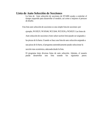 Lista de Auto Selección de Secciones
La lista de Auto selección de secciones de ETABS ayuda a controlar el
tiempo requerido para desarrollar el modelo, así como a mejorar el proceso
de diseño.
Una lista auto selección de secciones es una simple lista de secciones: por
ejemplo, W18X35, W18X40, W21X44, W21X50 y W24X55. Las listas de
Auto selección de secciones (Auto select section lists) puede ser asignada a
las piezas de la barra. Cuando se hace una lista de auto selección asignada a
una pieza de la barra, el programa automáticamente puede seleccionar la
sección mas económica, adecuada desde la lista.
El programa tiene diversas listas de auto selección. Además, el usuario
puede desarrollar una lista usando los siguientes pasos:

 