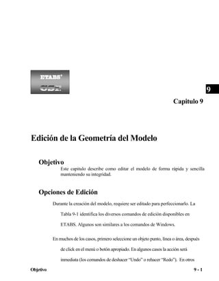 9
Capitulo 9

Edición de la Geometría del Modelo
Objetivo
Este capitulo describe como editar el modelo de forma rápida y sencilla
manteniendo su integridad.

Opciones de Edición
Durante la creación del modelo, requiere ser editado para perfeccionarlo. La
Tabla 9-1 identifica los diversos comandos de edición disponibles en
ETABS. Algunos son similares a los comandos de Windows.
En muchos de los casos, primero seleccione un objeto punto, línea o área, después
de click en el menú o botón apropiado. En algunos casos la acción será
inmediata (los comandos de deshacer “Undo” o rehacer “Redo”). En otros
Objetivo

9-1

 