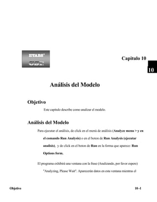 Capitulo 10

10

Análisis del Modelo
Objetivo
Este capitulo describe como analizar el modelo.

Análisis del Modelo
Para ejecutar el análisis, de click en el menú de análisis (Analyze menu > y en
el comando Run Analysis) o en el boton de Run Analysis (ejecutar
analisis), y de click en el boton de Run en la forma que aparece: Run
Options form.
El programa exhibirá una ventana con la frase (Analizando, por favor espere)
"Analyzing, Please Wait". Aparecerán datos en esta ventana mientras el

Objetivo

10 -1

 
