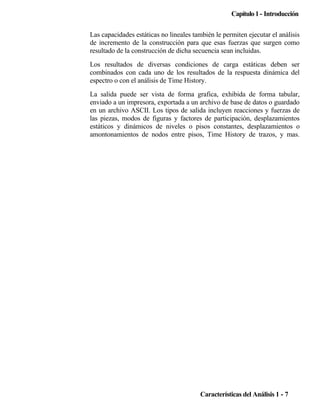 Capítulo 1 - Introducción
Las capacidades estáticas no lineales también le permiten ejecutar el análisis
de incremento de la construcción para que esas fuerzas que surgen como
resultado de la construcción de dicha secuencia sean incluidas.
Los resultados de diversas condiciones de carga estáticas deben ser
combinados con cada uno de los resultados de la respuesta dinámica del
espectro o con el análisis de Time History.
La salida puede ser vista de forma grafica, exhibida de forma tabular,
enviado a un impresora, exportada a un archivo de base de datos o guardado
en un archivo ASCII. Los tipos de salida incluyen reacciones y fuerzas de
las piezas, modos de figuras y factores de participación, desplazamientos
estáticos y dinámicos de niveles o pisos constantes, desplazamientos o
amontonamientos de nodos entre pisos, Time History de trazos, y mas.

Características del Análisis 1 - 7

 