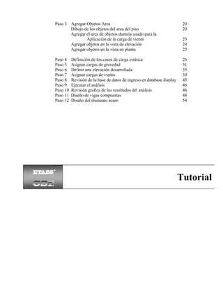 Paso 3 Agregar Objetos Area
Dibujo de los objetos del area del piso
Agregar el area de objetos dummy usado para la
Aplicación de la carga de viento
Agregar objetos en la vista de elevación
Agregar objetos en la vista en planta

23
24
25

Paso 4
Paso 5
Paso 6
Paso 7
Paso 8
Paso 9
Paso 10
Paso 11
Paso 12

26
31
35
39
43
46
46
48
54

Definición de los casos de carga estática
Asignar cargas de gravedad
Definir una elevación desarrollada
Asignar cargas de viento
Revisión de la base de datos de ingreso en database display
Ejecutar el análisis
Revisión grafica de los resultados del análisis
Diseño de vigas compuestas
Diseño del elemento acero

20
20

Tutorial

 