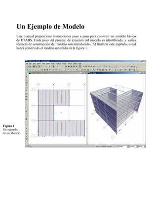 Un Ejemplo de Modelo
Este manual proporciona instrucciones paso a paso para construir un modelo básico
de ETABS. Cada paso del proceso de creación del modelo es identificado, y varias
técnicas de construcción del modelo son introducidas. Al finalizar este capitulo, usted
habrá construido el modelo mostrado en la figura 1.

Figura 1
Un ejemplo
de un Modelo

 