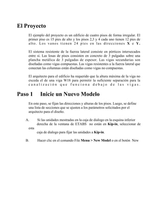 El Proyecto
El ejemplo del proyecto es un edificio de cuatro pisos de forma irregular. El
primer piso es 15 pies de alto y los pisos 2,3 y 4 cada uno tienen 12 pies de
alto. Los vanos tienen 24 pies en las direcciones X e Y.
El sistema resistente de la fuerza lateral consiste en pórticos intersecados
entre si. Las losas de pisos consisten en concreto de 3 pulgadas sobre una
plancha metálica de 3 pulgadas de espesor. Las vigas secundarias son
diseñadas como vigas compuestas. Las vigas resistentes a la fuerza lateral que
conectan las columnas están diseñadas como vigas no compuestas.
El arquitecto para el edificio ha requerido que la altura máxima de la viga no
exceda el de una viga W18 para permitir la suficiente separación para la
canalización que funciona debajo de las vigas.

Paso 1

Inicie un Nuevo Modelo

En este paso, se fijan las direcciones y alturas de los pisos. Luego, se define
una lista de secciones que se ajusten a los parámetros solicitados por el
arquitecto para el diseño.
A.

Si las unidades mostradas en la caja de dialogo en la esquina inferior
derecha de la ventana de ETABS no están en Kip-in, seleccionar de

esta
caja de dialogo para fijar las unidades a Kip-in.
B.

Hacer clic en el comando File Menu > New Model o en el botón New

 