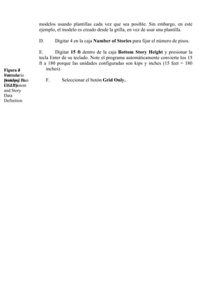 modelos usando plantillas cada vez que sea posible. Sin embargo, en este
ejemplo, el modelo es creado desde la grilla, en vez de usar una plantilla.
D.

Figura 4
3
Formulario
Ventana
Building Plan
principal de
Grid System
ETABS
and Story
Data
Definition

Digitar 4 en la caja Number of Stories para fijar el número de pisos.

E.
Digitar 15 ft dentro de la caja Bottom Story Height y presionar la
tecla Enter de su teclado. Note el programa automáticamente convierte los 15
ft a 180 porque las unidades configuradas son kips y inches (15 feet = 180
inches).
F.

Seleccionar el botón Grid Only.

 