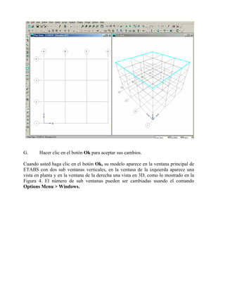 G.

Hacer clic en el botón Ok para aceptar sus cambios.

Cuando usted haga clic en el botón Ok, su modelo aparece en la ventana principal de
ETABS con dos sub ventanas verticales, en la ventana de la izquierda aparece una
vista en planta y en la ventana de la derecha una vista en 3D, como lo mostrado en la
Figura 4. El número de sub ventanas pueden ser cambiadas usando el comando
Options Menu > Windows.

 