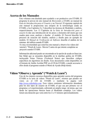 Bienvenido a ETABS

Acerca de los Manuales
Este volumen esta diseñado para ayudarlo a ser productivo con ETABS. El
programa le provee de este manual de Bienvenido a ETABS, un manual de
Guía de Introducción para el Usuario y un Tutorial. El siguiente capitulo de
este manual le proporciona una sinopsis de la terminología usada en
ETABS, y los Capítulos 4 y 5 describen las técnicas de Modelado y análisis,
respectivamente. Los 13 Capítulos de la Guía de Introducción para el
usuario le dan una introducción de los pisos y elementos del menú que son
usados para crear, analizar y diseñar el modelo. El Tutorial describe los
procesos de creación del modelo, análisis y diseño para un ejemplo de
modelo. El Manual de Verificación de Software describe el análisis de los
sistemas del edificio usando ETABS.
Es muy recomendado que usted lea este manual y observe los videos del
tutorial ( “Watch & Learn~ Movies”) antes de que intente completar un
proyecto usando ETABS.
Información adicional puede ser encontrada en la opción de ayuda en línea (online Help) que se encuentra disponible en la interfase grafica de ETABS,
incluyendo Notas Ténicas (Technical Notes) que describen códigos
específicos de algoritmos de diseño. Esos documentos están disponibles en
el formato de Adobe Acrobat PDF en el CD de ETABS, y puede accesarse a
ellos desde el programa usando el Menú de Ayuda (Help menú).

Videos “Observe y Aprenda” (“Watch & Learn”)
Uno de los mejores recursos disponibles para aprender acerca del programa
ETABS es la serie de videos “Watch & Learn”, mismos que pueden ser
vistos en el CD de ETABS o mediante la pagina web
http://www.csiberkeley.com. Esos videos contienen información abundante
para los dos tipos de usuario de ETABS, el que usa por primera vez el
programa y el experimentado, cubriendo un amplio rango de temas, que van
desde las operaciones básicas hasta el Modelado complejo. Los videos
tienen una duración que varia entre los 2 a 13 minutos aproximadamente.

2-2

Acerca de los Manuales

 