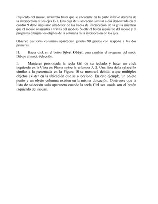 izquierdo del mouse, arrástrelo hasta que se encuentre en la parte inferior derecha de
la intersección de los ejes C-1. Una caja de la selección similar a esa demostrada en el
cuadro 9 debe ampliarse alrededor de las líneas de intersección de la grilla mientras
que el mouse se arrastra a través del modelo. Suelte el botón izquierdo del mouse y el
programa dibujará los objetos de la columna en la intersección de los ejes.
Observe que estas columnas aparecerán giradas 90 grados con respecto a las dos
primeras.
H.
Hacer click en el botón Select Object, para cambiar el programa del modo
Dibujo al modo Selección.

I.
Mantener presionada la tecla Ctrl de su teclado y hacer un click
izquierdo en la Vista en Planta sobre la columna A-2. Una lista de la selección
similar a la presentada en la Figura 10 se mostrará debido a que múltiples
objetos existen en la ubicación que se selecciono. En este ejemplo, un objeto
punto y un objeto columna existen en la misma ubicación. Obsérvese que la
lista de selección solo aparecerá cuando la tecla Ctrl sea usada con el botón
izquierdo del mouse.

 
