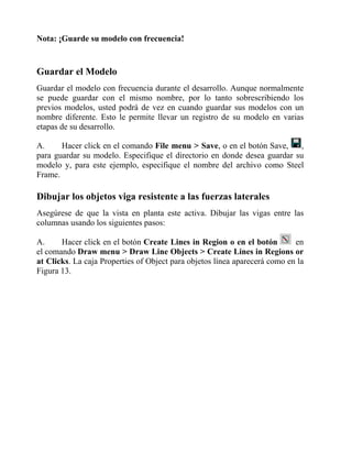 Nota: ¡Guarde su modelo con frecuencia!

Guardar el Modelo
Guardar el modelo con frecuencia durante el desarrollo. Aunque normalmente
se puede guardar con el mismo nombre, por lo tanto sobrescribiendo los
previos modelos, usted podrá de vez en cuando guardar sus modelos con un
nombre diferente. Esto le permite llevar un registro de su modelo en varias
etapas de su desarrollo.
A.
Hacer click en el comando File menu > Save, o en el botón Save,
,
para guardar su modelo. Especifique el directorio en donde desea guardar su
modelo y, para este ejemplo, especifique el nombre del archivo como Steel
Frame.

Dibujar los objetos viga resistente a las fuerzas laterales
Asegúrese de que la vista en planta este activa. Dibujar las vigas entre las
columnas usando los siguientes pasos:
A.
Hacer click en el botón Create Lines in Region o en el botón
en
el comando Draw menu > Draw Line Objects > Create Lines in Regions or
at Clicks. La caja Properties of Object para objetos línea aparecerá como en la
Figura 13.

 