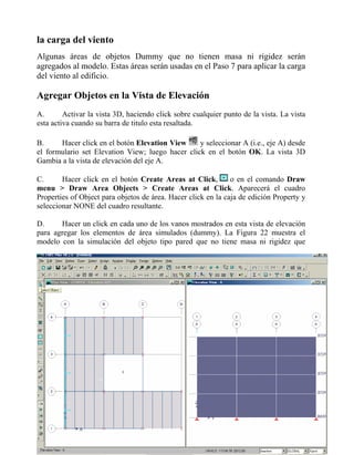 la carga del viento
Algunas áreas de objetos Dummy que no tienen masa ni rigidez serán
agregados al modelo. Estas áreas serán usadas en el Paso 7 para aplicar la carga
del viento al edificio.

Agregar Objetos en la Vista de Elevación
A.
Activar la vista 3D, haciendo click sobre cualquier punto de la vista. La vista
esta activa cuando su barra de titulo esta resaltada.
B.
Hacer click en el botón Elevation View
y seleccionar A (i.e., eje A) desde
el formulario set Elevation View; luego hacer click en el botón OK. La vista 3D
Gambia a la vista de elevación del eje A.
C.
Hacer click en el botón Create Areas at Click,
o en el comando Draw
menu > Draw Area Objects > Create Areas at Click. Aparecerá el cuadro
Properties of Object para objetos de área. Hacer click en la caja de edición Property y
seleccionar NONE del cuadro resultante.
D.
Hacer un click en cada uno de los vanos mostrados en esta vista de elevación
para agregar los elementos de área simulados (dummy). La Figura 22 muestra el
modelo con la simulación del objeto tipo pared que no tiene masa ni rigidez que

 