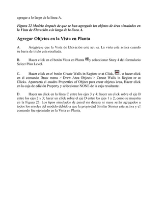 agregar a lo largo de la línea A.
Figura 22 Modelo después de que se han agregado los objetos de área simulados en
la Vista de Elevación a lo largo de la línea A.

Agregar Objetos en la Vista en Planta
A.
Asegúrese que la Vista de Elevación este activa. La vista esta activa cuando
su barra de titulo esta resaltada.
B.
Hacer click en el botón Vista en Planta
Select Plan Level.

y seleccionar Story 4 del formulario

, o hacer click
C.
Hacer click en e! botón Create Walls in Region or at Click,
en el comando Draw menu > Draw Area Objects > Create Walls in Region or at
Clicks. Aparecerá el cuadro Properties of Object para crear objetos área, Hacer click
en la caja de edición Property y seleccionar NONE de la caja resultante.
D.
Hacer un click en la línea C entre los ejes 3 y 4; hacer un click sobre el eje B
entre los ejes 2 y 3; hacer un click sobre el eje D entre los ejes 1 y 2, como se muestra
en la Figura 23. Los tipos simulados de pared sin dureza ni masa serán agregados a
todos los niveles del modelo debido a que la propiedad Similar Stories esta activa y e!
comando fue ejecutado en la Vista en Planta.

 