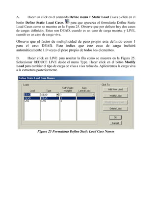 A.

Hacer un click en el comando Define menu > Static Load Cases o click en el

botón Define Static Load Cases,
para que aparezca el formulario Define Static
Load Cases como se muestra en la Figura 25. Observe que por defecto hay dos casos
de cargas definidos. Estas son DEAD, cuando es un caso de carga muerta, y LIVE,
cuando es un caso de carga viva.

Observe que el factor de multiplicidad de peso propio esta definido como 1
para el caso DEAD. Esto indica que este caso de carga incluirá
automáticamente 1.0 veces el peso propio de todos los elementos.
B.
Hacer click en LIVE para resaltar la fila como se muestra en la Figura 25.
Seleccionar REDUCE LIVE desde el menu Type. Hacer click en el botón Modify
Load para cambiar el tipo de carga de viva a viva reducida. Aplicaremos la carga viva
a la estructura posteriormente.

Figura 25 Formulario Define Static Load Case Names

 