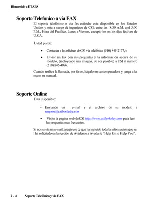 Bienvenido a ETABS

Soporte Telefonico o via FAX
El soporte telefónico o vía fax estándar esta disponible en los Estados
Unidos y esta a cargo de ingenieros de CSI, entre las 8:30 A.M. and 5:00
P.M., Hora del Pacifico, Lunes a Viernes, excepto los en los días festivos de
U.S.A.
Usted puede:
•

Contactar a las oficinas de CSI vía telefónica (510) 845-2177, o

•

Enviar un fax con sus preguntas y la información acerca de su
modelo, (incluyendo una imagen, de ser posible) a CSI al numero
(510) 845-4096.

Cuando realice la llamada, por favor, hágalo en su computadora y tenga a la
mano su manual.

Soporte Online
Esta disponible:
• Enviando un
e-mail y
support@csiberkeley.com
•

el archivo de

su

modelo

a

Visite la pagina web de CSI http://www.csiberkeley.com para leer
las preguntas mas frecuentes.

Si nos envía un e-mail, asegúrese de que ha incluido toda la información que se
l ha solicitado en la sección de Ayúdenos a Ayudarle “Help Us to Help You”.

2-4

Soporte Telefónico y vía FAX

 