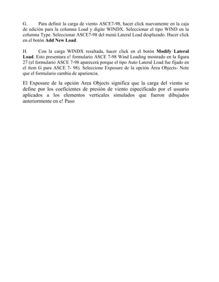 G.
Para definir la carga de viento ASCE7-98, hacer click nuevamente en la caja
de edición para la columna Load y digite WINDX. Seleccionar el tipo WIND en la
columna Type. Seleccionar ASCE7-98 del menú Lateral Load desplazado. Hacer click
en el botón Add New Load.
H.
Con la carga WINDX resaltada, hacer click en el botón Modify Lateral
Load. Esto presentara e! formulario ASCE 7-98 Wind Loading mostrado en la figura
27 (el formulario ASCE 7-98 aparecerá porque el tipo Auto Lateral Load fue fijado en
el ítem G para ASCE 7- 98). Seleccione Exposure de la opción Área Objects- Note
que el formulario cambia de apariencia.

El Exposure de la opción Area Objects significa que la carga del viento se
define por los coeficientes de presión de viento especificado por el usuario
aplicados a los elementos verticales simulados que fueron dibujados
anteriormente en e! Paso

 