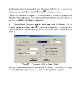 Esta línea discontinua indica que la losa ha sido seleccionada. Si usted se equivoca en
seleccionar, presione e! botón Clear Selection,

, e intente de nuevo.

La barra de estado en la esquina inferior izquierda de la ventana principal de
ETABS deberá indicar que cuatro objetos área han sido seleccionados debido a
que la propiedad Similar Stories esta activa.
B.

Hacer click en el comando Assign > Shell/Area Loads > Uniform o click en

el botón Assign Uniform Load,
. Aparecerá el formulario Uniform Surface
Loads. Seleccionar SDEAD del cuadro Load Case Name, como se muestra en la
figura 29.

Figura29

Formulario Uniform Surface Loads

Note que la dirección especificada para la carga es Gravity. La dirección de la carga
de Gravedad es hacia abajo; eso es, en la dirección del eje Global 2 negativo.

 