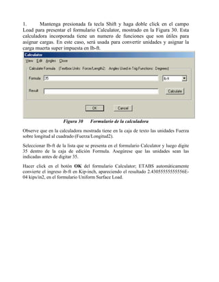1.
Mantenga presionada fa tecla Shift y haga doble click en el campo
Load para presentar el formulario Calculator, mostrado en la Figura 30. Esta
calculadora incorporada tiene un numero de funciones que son útiles para
asignar cargas. En este caso, será usada para convertir unidades y asignar la
carga muerta super impuesta en Ib-ft.

Figura 30

Formulario de la calculadora

Observe que en la calculadora mostrada tiene en la caja de texto las unidades Fuerza
sobre longitud al cuadrado (Fuerza/Longitud2).
Seleccionar Ib-ft de la lista que se presenta en el formulario Calculator y luego digite
35 dentro de la caja de edición Formula. Asegúrese que las unidades sean las
indicadas antes de digitar 35.
Hacer click en el botón OK del formulario Calculator; ETABS automáticamente
convierte el ingreso ib-ft en Kip-inch, apareciendo el resultado 2.43055555555556E04 kips/in2, en el formulario Uniform Surface Load.

 