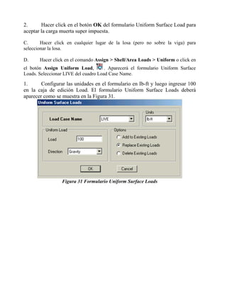 2.
Hacer click en el botón OK del formulario Uniform Surface Load para
aceptar la carga muerta super impuesta.
C.
Hacer click en cualquier lugar de la losa (pero no sobre la viga) para
seleccionar la losa.
D.

Hacer click en el comando Assign > Shell/Area Loads > Uniform o click en

el botón Assign Uniform Load,
. Aparecerá el formulario Uniform Surface
Loads. Seleccionar LIVE del cuadro Load Case Name.

1.
Configurar las unidades en el formulario en Ib-ft y luego ingresar 100
en la caja de edición Load. El formulario Uniform Surface Loads deberá
aparecer como se muestra en la Figura 31.

Figura 31 Formulario Uniform Surface Loads

 