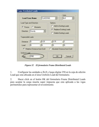 Figura 32 El formulario Frame Distributed Loads

1.
Configurar las unidades a Ib-ft y luego digitar 250 en la caja de edición
Load que esta ubicada en el área Uniform Load del formulario.
2.
Hacer click en el botón OK del formulario Frame Distributed Loads
para aceptar la carga muerta super impuesta que esta aplicada a las vigas
perimetrales para representar al revestimiento.

 