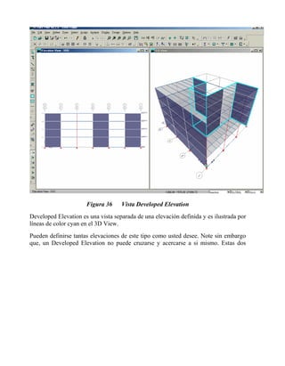 Figura 36

Vista Developed Elevation

Developed Elevation es una vista separada de una elevación definida y es ilustrada por
líneas de color cyan en el 3D View.
Pueden definirse tantas elevaciones de este tipo como usted desee. Note sin embargo
que, un Developed Elevation no puede cruzarse y acercarse a si mismo. Estas dos

 