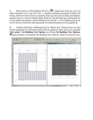 C.
Hacer click en el botón Rotate 3D View,
y luego hacer click una vez en el
botón izquierdo en la vista 3D View, y mientras mantiene presionado el botón del
mouse, arrastre el mouse hacia la izquierda. Note que una caja con líneas discontinuas
muestra como la vista esta siendo rotada. Rotar la vista del modo que usted pueda ver
e! otro objeto área dummy vertical ubicado en los ejes B, C y D. Confirmar que el eje
local 3 de estos elementos están apuntando en la direcci6n positiva del eje global X.
D.
Cuando usted haya confirmado que los objetos área vertical tienen sus ejes
locales apuntando en la dirección positiva del eje global X, hacer click en el comando
View menú > Set Building View Options en el botón Set Building View Options,
para presentar el formulario Set Building View Options. Quitar la selección de la

 