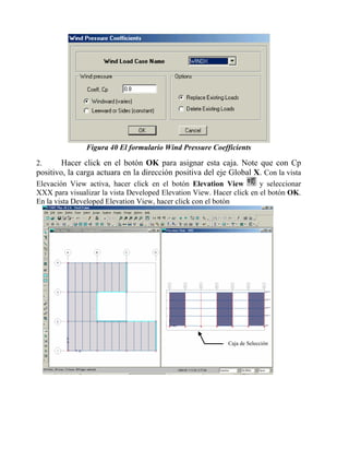 Figura 40 El formulario Wind Pressure Coefficients

Hacer click en el botón OK para asignar esta caja. Note que con Cp
positivo, la carga actuara en la dirección positiva del eje Global X. Con la vista
2.

y seleccionar
Elevación View activa, hacer click en el botón Elevation View
XXX para visualizar la vista Developed Elevation View. Hacer click en el botón OK.
En la vista Developed Elevation View, hacer click con el botón

Caja de Selección

 