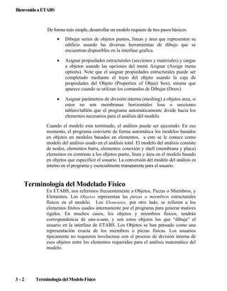 Bienvenido a ETABS

De forma más simple, desarrollar un modelo requiere de tres pasos básicos:
•

Dibujar series de objetos puntos, líneas y área que representen su
edificio usando las diversas herramientas de dibujo que se
encuentran disponibles en la interfase grafica.

•

Asignar propiedades estructurales (secciones y materiales) y cargas
a objetos usando las opciones del menú Asignar (Assign menu
options). Note que el asignar propiedades estructurales puede ser
completado mediante el trazo del objeto usando la caja de
propiedades del Objeto (Properties of Object box), misma que
aparece cuando se utilizan los comandos de Dibujar (Draw).

•

Asignar parámetros de división interna (meshing) a objetos area, si
estos no son membranas horizontales losa o secciones
tablero/tablón que el programa automáticamente divide hacia los
elementos necesarios para el análisis del modelo.

Cuando el modelo esta terminado, el análisis puede ser ejecutado. En ese
momento, el programa convierte de forma automática los modelos basados
en objetos en modelos basados en elementos, a esto se le conoce como
modelo del análisis usado en el análisis total. El modelo del análisis consiste
de nodos, elementos barra, elementos conexión y shell (membrana y placa)
elementos en contraste a los objetos punto, línea y área en el modelo basado
en objetos que especificó el usuario. La conversión del modelo del análisis es
interno en el programa y esencialmente transparente para el usuario.

Terminología del Modelado Físico
En ETABS, nos referimos frecuentemente a Objetos, Piezas o Miembros, y
Elementos. Los Objetos representan las piezas o miembros estructurales
físicos en el modelo. Los Elementos, por otro lado, se refieren a los
elementos finitos usados internamente por el programa para generar matices
rígidos. En muchos casos, los objetos y miembros físicos, tendrán
correspondencia de uno-a-uno, y son estos objetos los que “dibuja” el
usuario en la interfase de ETABS. Los Objetos se han pensado como una
representación exacta de los miembros o piezas físicas. Los usuarios
típicamente no requieren involucrase con el proceso de división interna de
esos objetos entre los elementos requeridos para el análisis matemático del
modelo.

3-2

Terminología del Modelo Físico

 