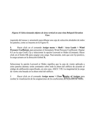 Figura 41 Seleccionando objetos de área vertical en una vista Deloped Elevation
View
izquierdo del mouse y arrastrarlo para dibujar una caja de selección alrededor de todos
los paneles, como se muestra en la Figura 41.
I.
Hacer click en el comando Assign menu > Shell / Area Loads > Wind
Pressure Coefficient, para presentar el formulario Wind Pressure Coefficient- Digitar
0.5 en la caja Coeff, Cp y seleccionar la opción Leeward or Slides (Constant). Hacer
click en el botón OK para asignar esta carga. Nuevamente, note que con Cp positivo,
la carga actuara en la dirección Global X.
Seleccionar la opción Leeward or Slides significa que la caja de viento aplicada a
estos paneles dummy serán constantes sobre toda la altura del edificio de acuerdo al
código de edificación especificado, en este caso, ASCE 7-98. La magnitud de la carga
de viento esta basada en la altura total del edificio.
J.
Hacer click en el comando Assign menu > Clear Display of Assigns para
Caja de Selección
ocultar la visualización de las asignaciones de los coeficientes de la presión de viento.

 