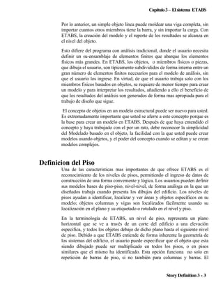 Capitulo 3 – El sistema ETABS
Por lo anterior, un simple objeto línea puede moldear una viga completa, sin
importar cuantos otros miembros tiene la barra, y sin importar la carga. Con
ETABS, la creación del modelo y el reporte de los resultados se alcanza en
el nivel del objeto.
Esto difiere del programa con análisis tradicional, donde el usuario necesita
definir un su-ensamblaje de elementos finitos que abarque los elementos
físicos más grandes. En ETABS, los objetos, o miembros físicos o piezas,
que dibuja el usuario, son típicamente subdivididos de forma interna entre un
gran número de elementos finitos necesarios para el modelo de análisis, sin
que el usuario los ingrese. En virtud, de que el usuario trabaja solo con los
miembros físicos basados en objetos, se requiere de menor tiempo para crear
un modelo y para interpretar los resultados, añadiendo a ello el beneficio de
que los resultados del análisis son generados de forma mas apropiada para el
trabajo de diseño que sigue.
El concepto de objetos en un modelo estructural puede ser nuevo para usted.
Es extremadamente importante que usted se aferre a este concepto porque es
la base para crear un modelo en ETABS. Después de que haya entendido el
concepto y haya trabajado con el por un rato, debe reconocer la simplicidad
del Modelado basado en el objeto, la facilidad con la que usted puede crear
modelos usando objetos, y el poder del concepto cuando se editan y se crean
modelos complejos.

Definicion del Piso
Una de las características mas importantes de que ofrece ETABS es el
reconocimiento de los niveles de pisos, permitiendo el ingreso de datos de
construcción de una forma conveniente y lógica. Los usuarios pueden definir
sus modelos bases de piso-piso, nivel-nivel, de forma análoga en la que un
diseñados trabaja cuando presenta los dibujos del edificio. Los niveles de
pisos ayudan a identificar, localizar y ver áreas y objetos específicos en su
modelo; objetos columnas y vigas son localizados fácilmente usando su
localización en el plano y su etiquetado o rotulado en el nivel y piso.
En la terminología de ETABS, un nivel de piso, representa un plano
horizontal que se ve a través de un corte del edificio a una elevación
especifica, y todos los objetos debajo de dicho plano hasta el siguiente nivel
de piso. Debido a que ETABS entiende de forma inherente la geometría de
los sistemas del edificio, el usuario puede especificar que el objeto que esta
siendo dibujado puede ser multiplicado en todos los pisos, o en pisos
similares que el mismo ha identificado. Esta opción funciona no solo en
repetición de barras de piso, si no también para columnas y barras. El

Story Definition 3 - 3

 