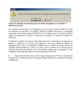Figura 51 Mensaje de advertencia por un diseño incompleto en el Análisis vs
Diseño de Sección
En el análisis inicial (Paso 9), el programa usa el peso de la sección media de la lista
de selección de secciones A-CompBm. Durante el diseño (este paso), el programa
selecciona una sección de diseño W12X19, el cual difiere para la sección de análisis
usada. El mensaje de la figura 51 indica que el análisis y la sección de diseño son
diferentes.
El objetivo es repetir los procesos del análisis (paso 9) y diseño (paso 11) hasta que el
análisis y diseño de la sección sean idénticos. Note que cuando el edificio es
reanalizado (Ej. Paso 9 es repetido), ETABS usara la sección de diseño actual (Ej.
Aquellos seleccionados en e! paso 11) como el nuevo análisis de la sección para la
próxima ejecución del análisis. Así, en el próximo análisis de este ejemplo, la viga
compuesta será analizada usando la sección de análisis W12X19.
G.
Hacer click derecho en una de las vigas compuestas en 3D View mostrada en
la figura 50. el cuadro Interactive Composite Design and Review mostrada en la figura
52 aparecerá.

 