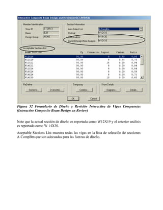 Figura 52 Formulario de Diseño y Revisión Interactiva de Vigas Compuestas
(Interactive Composite Beam Design an Review)
Note que la actual sección de diseño es reportada como W12X19 y el anterior análisis
es reportado como W 14X30.
Aceptable Sections List muestra todas las vigas en la lista de selección de secciones
A-CompBm que son adecuadas para las fuerzas de diseño.

 