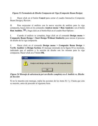 Figura 53 Formulario de Diseño Compuesto de Viga (Composite Beam Design)
2.
Hacer click en el botón Cancel para cerrar el cuadro Interactive Composite
Beam Design y Review.
H.
Para reejecutar el análisis con la nueva sección de análisis para la viga
compuesta, hacer click en los comandos Analyze menu > Run Analysis o en el botón
y haga click en el botón Run en el cuadro Run OptionsRun Análisis,
I.
Cuando el análisis se complete, haga click en el comando Design menu >
Composite Beam Design > Start Design Without Similarity para iniciar el proceso
de diseño de la viga compuesta.
J.
Hacer click en el comando Design menu > Composite Beam Design >
Verify Analisis vs Design Section, El mensaje mostrado en la figura 54 se mostrará,
indicando que el análisis y la sección de diseño son los mismas para la viga
compuesta. Hacer click en e! botón OK.

Figura 54 Mensaje de advertencia por un diseño complete) en el Análisis vs. Diseño
de Sección
Si no Ie muestra este mensaje, repita las acciones de los items H, I y J hasta que esta
se muestre, antes de proceder al siguiente Item.

 