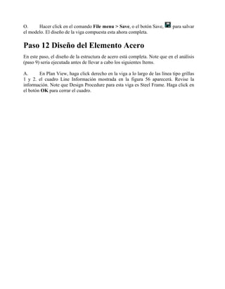 O.
Hacer click en el comando File menu > Save, o el botón Save,
el modelo. El diseño de la viga compuesta esta ahora completa.

para salvar

Paso 12 Diseño del Elemento Acero
En este paso, el diseño de la estructura de acero está completa. Note que en el análisis
(paso 9) seria ejecutada antes de llevar a cabo los siguientes Items.
A.
En Plan View, haga click derecho en la viga a lo largo de las línea tipo grillas
1 y 2. el cuadro Line Información mostrada en la figura 56 aparecerá. Revise la
información. Note que Design Procedure para esta viga es Steel Frame. Haga click en
el botón OK para cerrar el cuadro.

 