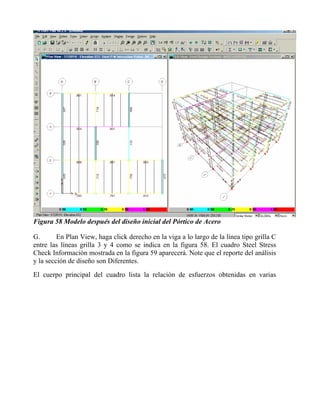 Figura 58 Modelo después del diseño inicial del Pórtico de Acero
G.
En Plan View, haga click derecho en la viga a lo largo de la línea tipo grilla C
entre las líneas grilla 3 y 4 como se indica en la figura 58. El cuadro Steel Stress
Check Información mostrada en la figura 59 aparecerá. Note que el reporte del análisis
y la sección de diseño son Diferentes.
El cuerpo principal del cuadro lista la relación de esfuerzos obtenidas en varias

 