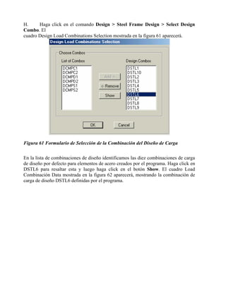 H.
Haga click en el comando Design > Steel Frame Design > Select Design
Combo. El
cuadro Design Load Combinations Selection mostrada en la figura 61 aparecerá.

Figura 61 Formulario de Selección de la Combinación del Diseño de Carga
En la lista de combinaciones de diseño identificamos las diez combinaciones de carga
de diseño por defecto para elementos de acero creados por el programa. Haga click en
DSTL6 para resaltar esta y luego haga click en el botón Show. El cuadro Load
Combinación Data mostrada en la figura 62 aparecerá, mostrando la combinación de
carga de diseño DSTL6 definidas por el programa.

 